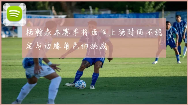 杨瀚森本赛季将面临上场时间不稳定与边缘角色的挑战