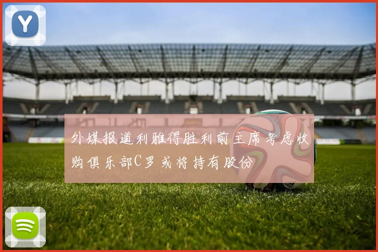 外媒报道利雅得胜利前主席考虑收购俱乐部C罗或将持有股份