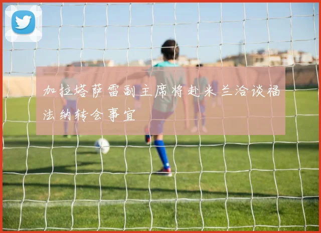 加拉塔萨雷副主席将赴米兰洽谈福法纳转会事宜