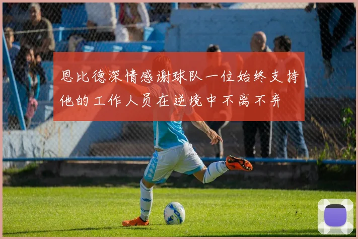 恩比德深情感谢球队一位始终支持他的工作人员在逆境中不离不弃