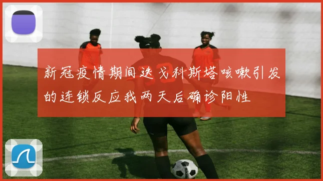 新冠疫情期间迭戈科斯塔咳嗽引发的连锁反应我两天后确诊阳性