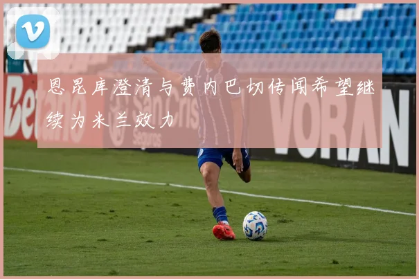 恩昆库澄清与费内巴切传闻希望继续为米兰效力