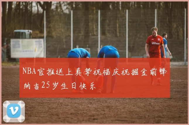 NBA官推送上真挚祝福庆祝掘金前锋纳吉25岁生日快乐