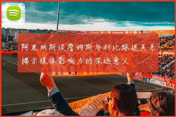 阿里纳斯谈詹姆斯与科比球迷关系揭示媒体影响力的深远意义