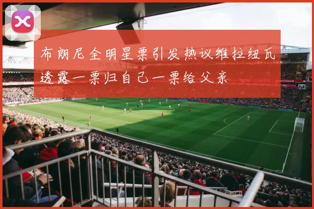 布朗尼全明星票引发热议维拉纽瓦透露一票归自己一票给父亲