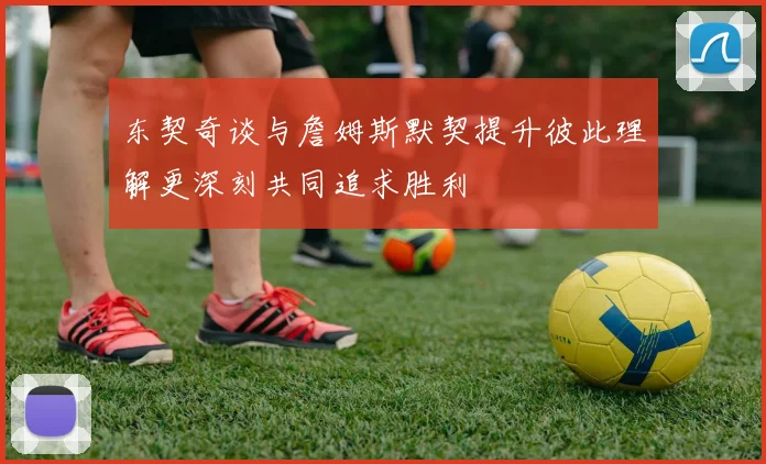东契奇谈与詹姆斯默契提升彼此理解更深刻共同追求胜利
